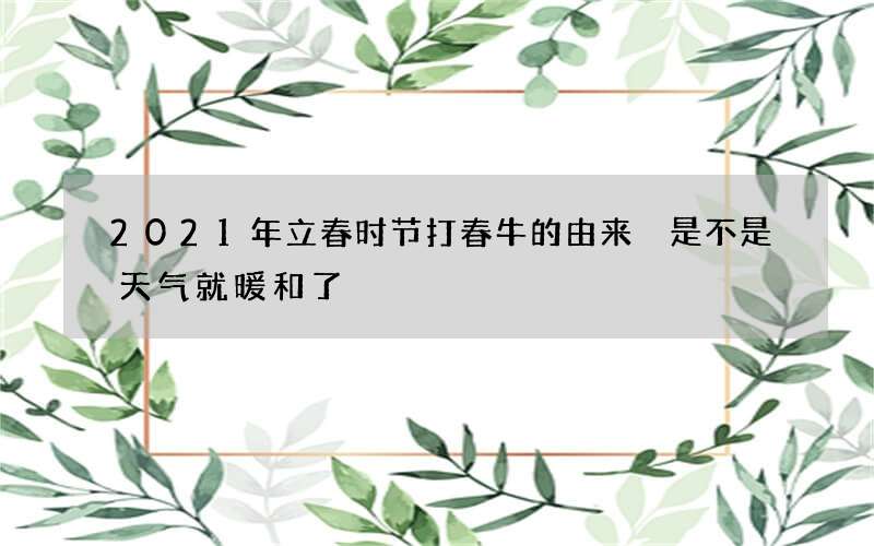 2021年立春时节打春牛的由来 是不是天气就暖和了